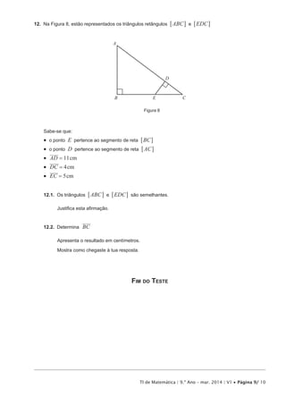 TI de Matemática | 9.º Ano – mar. 2014 | V1 • Página 9/ 10
12.  Na Figura 8, estão representados os triângulos retângulos ABC EDCe6 6@ @
Figura 8
A
B C
D
E
Sabe-se que:
•  o ponto E pertence ao segmento de reta BC6 @
•  o ponto D pertence ao segmento de reta AC6 @
•  cmAD 11=
•  cmDC 4=
•  cmEC 5=
12.1.  Os triângulos ABC EDCe6 6@ @ são semelhantes.
Justifica esta afirmação.
12.2.  Determina BC
Apresenta o resultado em centímetros.
Mostra como chegaste à tua resposta.
Fim do Teste
 