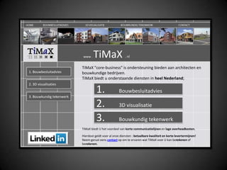     www . TiMaX . nl TiMaX &quot;core-business&quot; is ondersteuning bieden aan architecten en bouwkundige bedrijven.TiMaX biedt u onderstaande diensten in heel Nederland; 1. Bouwbesluitadvies 2. 3D visualisaties 1. 	Bouwbesluitadvies 3. Bouwkundigtekenwerk 2. 	3D visualisatie 3. Bouwkundigtekenwerk TiMaX biedt U het voordeel van korte communicatielijnen en lage overheadkosten. Hierdoor geldt voor al onze diensten : betaalbare kwaliteit en korte levertermijnen! Neem gerust eens contact op om te ervaren wat TiMaX voor U kan betekenen of berekenen.  
