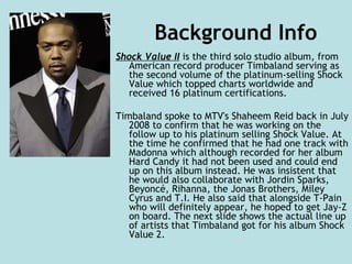 Background Info Shock Value II  is the third solo studio album, from American record producer Timbaland serving as the second volume of the platinum-selling Shock Value which topped charts worldwide and received 16 platinum certifications. Timbaland spoke to MTV's Shaheem Reid back in July 2008 to confirm that he was working on the follow up to his platinum selling Shock Value. At the time he confirmed that he had one track with Madonna which although recorded for her album Hard Candy it had not been used and could end up on this album instead. He was insistent that he would also collaborate with Jordin Sparks, Beyoncé, Rihanna, the Jonas Brothers, Miley Cyrus and T.I. He also said that alongside T-Pain who will definitely appear, he hoped to get Jay-Z on board. The next slide shows the actual line up of artists that Timbaland got for his album Shock Value 2.  