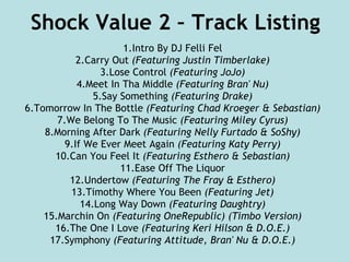 Shock Value 2 – Track Listing 1.Intro By DJ Felli Fel 2.Carry Out  (Featuring Justin Timberlake) 3.Lose Control  (Featuring JoJo) 4.Meet In Tha Middle  (Featuring Bran' Nu) 5.Say Something  (Featuring Drake) 6.Tomorrow In The Bottle  (Featuring Chad Kroeger & Sebastian) 7.We Belong To The Music  (Featuring Miley Cyrus) 8.Morning After Dark  (Featuring Nelly Furtado & SoShy) 9.If We Ever Meet Again  (Featuring Katy Perry) 10.Can You Feel It  (Featuring Esthero & Sebastian) 11.Ease Off The Liquor 12.Undertow  (Featuring The Fray & Esthero) 13.Timothy Where You Been  (Featuring Jet) 14.Long Way Down  (Featuring Daughtry) 15.Marchin On  (Featuring OneRepublic) (Timbo Version) 16.The One I Love  (Featuring Keri Hilson & D.O.E.) 17.Symphony  (Featuring Attitude, Bran' Nu & D.O.E.) 