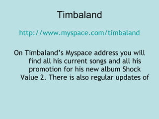Timbaland http://www.myspace.com/timbaland On Timbaland’s Myspace address you will find all his current songs and all his promotion for his new album Shock Value 2. There is also regular updates of  