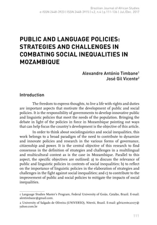 111
Brazilian Journal of African Studies
e-ISSN 2448-3923 | ISSN 2448-3915 | v.2, n.4 | p.111-136 | Jul./Dec. 2017
PUBLIC AND LANGUAGE POLICIES:
STRATEGIES AND CHALLENGES IN
COMBATING SOCIAL INEQUALITIES IN
MOZAMBIQUE
Alexandre António Timbane1
José Gil Vicente2
Introduction
The freedom to express thoughts, to live a life with rights and duties
are important aspects that motivate the development of public and social
policies. It is the responsibility of governments to develop innovative public
and linguistic policies that meet the needs of the population. Bringing the
debate in light of the policies in force in Mozambique pointing out ways
that can help focus the country’s development is the objective of this article.
In order to think about sociolinguistics and social inequalities, this
work belongs to a broad paradigm of the need to contribute to dynamize
and innovate policies and research in the various forms of governance,
citizenship and power. It is the central objective of this research to find
consensus in the definition of strategies and challenges in a multilingual
and multicultural context as is the case in Mozambique. Parallel to this
aspect, the specific objectives are outlined: a) to discuss the relevance of
public and linguistic policies in contexts of social inequalities; b) to reflect
on the importance of linguistic policies in the elaboration of strategies and
challenges in the fight against social inequalities; and c) to contribute to the
improvement of public and social policies to mitigate the impacts of social
inequalities.
1 Language Studies Master’s Program, Federal University of Goiás, Catalão, Brazil. E-mail:
alextimbane@gmail.com.
2 University of Salgado de Oliveira (UNIVERSO), Niterói, Brazil. E-mail: gilvicente2007@
yahoo.com.br
 