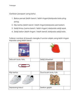 Timbangan

Gariskan jawapan yang betul.
1. Bekas pensel (lebih berat / lebih ringan)daripada bola ping
pong.
2. Klip kertas (lebih berat / lebih ringan)daripada pemadam.
3. Sebiji limau (sama berat / lebih ringan) daripada sebiji epal.
4. Sebiji belon (lebih ringan / lebih berat) daripada sebiji bola.
Tuliskan nombor di bawah mengikut turutan objek yang lebih ringan
kepada yang lebih berat.

Sebuah buku teks

Sebiji strawberi

Klip kertas

Dua buah buku tulis

Sepasang kasut

Seekor gajah

 