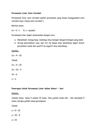 Persamaan Linier Satu Variabel

Persamaan linier satu variabel adalah persamaan yang hanya menggunakan satu
variabel saja ( hanya satu variabel )

Bentuk umum

ax + b = c     0, x = peubah

Persamaan linier dapat diselesaikan dengan cara

   a. Menambah, mengurangi, membagi atau mengali dengan bilangan yang sama
   b. Setiap pemindahan ruas, dari kiri ke kanan atau sebaliknya dapat diikuti
         perubahan tanda dari positif ke negatif atau sebaliknya

Contoh :

2x + 4 = 10

Jawab

2x + 4 = 10

2x = 10 – 4

2x = 6

x=3



Penerapan Untuk Persamaan Linier dalam Sehari - hari

Contoh :

Jumlah siswa kelas 2 adalah 15 siswa. Jika jumlah siswa laki – laki sebanyak 5
siswa, berapa jumlah siswa perempuan.

Jawab

a + 5 = 15

a = 15 – 5

a = 10
 