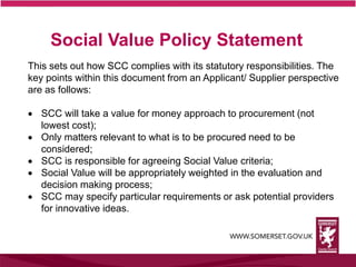 This sets out how SCC complies with its statutory responsibilities. The
key points within this document from an Applicant/ Supplier perspective
are as follows:
 SCC will take a value for money approach to procurement (not
lowest cost);
 Only matters relevant to what is to be procured need to be
considered;
 SCC is responsible for agreeing Social Value criteria;
 Social Value will be appropriately weighted in the evaluation and
decision making process;
 SCC may specify particular requirements or ask potential providers
for innovative ideas.
Social Value Policy Statement
 