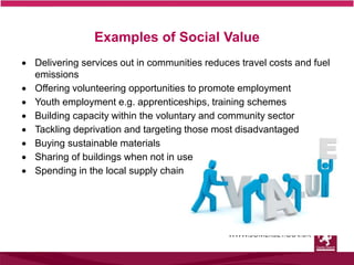  Delivering services out in communities reduces travel costs and fuel
emissions
 Offering volunteering opportunities to promote employment
 Youth employment e.g. apprenticeships, training schemes
 Building capacity within the voluntary and community sector
 Tackling deprivation and targeting those most disadvantaged
 Buying sustainable materials
 Sharing of buildings when not in use
 Spending in the local supply chain
Examples of Social Value
 
