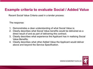 Example criteria to evaluate Social / Added Value
Recent Social Value Criteria used in a tender process:
The response:
1. Demonstrates a clear understanding of what Social Value is;
2. Clearly describes what Social Value benefits would be delivered as a
direct result of and as part of delivering this contract;
3. Clearly describes what experience the Applicant has in realising Social
Value Benefits;
4. Clearly describes what other Added Value the Applicant would deliver
above and beyond the Service Specification.
 