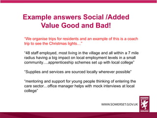 Example answers Social /Added
Value Good and Bad!
“We organise trips for residents and an example of this is a coach
trip to see the Christmas lights…”
“48 staff employed, most living in the village and all within a 7 mile
radius having a big impact on local employment levels in a small
community….apprenticeship schemes set up with local college”
“Supplies and services are sourced locally wherever possible”
“mentoring and support for young people thinking of entering the
care sector…office manager helps with mock interviews at local
college”
 