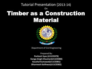 Tutorial Presentation (2013-14)
On

Timber as a Construction
Material

Department of Civil Engineering
Prepared By:
Paritosh Vyas (U11CE079)
Ganga Singh Chouhan(U11CE080)
Kaushal Kumawat(U11CE081)
Dharmesh Kaithwas(U11CE082)

 