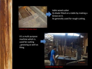 table wood cutter
Its blade fitted on a table by making a
Grove on it.
Its generally used for rough cutting.

KAASHTHA Timber Mart

It’s a multi purpose
machine which is
used for cutting
, grooving as well as
filing.

KAASHTHA Timber Mart

 