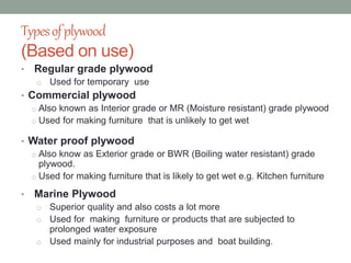 Typesofplywood
(Based on use)
• Regular grade plywood
o Used for temporary use
• Commercial plywood
o Also known as Interior grade or MR (Moisture resistant) grade plywood
o Used for making furniture that is unlikely to get wet
• Water proof plywood
o Also know as Exterior grade or BWR (Boiling water resistant) grade
plywood.
o Used for making furniture that is likely to get wet e.g. Kitchen furniture
• Marine Plywood
o Superior quality and also costs a lot more
o Used for making furniture or products that are subjected to
prolonged water exposure
o Used mainly for industrial purposes and boat building.
 