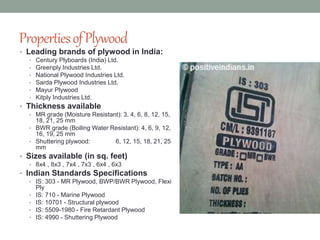 PropertiesofPlywood
• Leading brands of plywood in India:
• Century Plyboards (India) Ltd.
• Greenply Industries Ltd.
• National Plywood Industries Ltd.
• Sarda Plywood Industries Ltd.
• Mayur Plywood
• Kitply Industries Ltd.
• Thickness available
• MR grade (Moisture Resistant): 3, 4, 6, 8, 12, 15,
18, 21, 25 mm
• BWR grade (Boiling Water Resistant): 4, 6, 9, 12,
16, 19, 25 mm
• Shuttering plywood: 6, 12, 15, 18, 21, 25
mm
• Sizes available (in sq. feet)
• 8x4 , 8x3 , 7x4 , 7x3 , 6x4 , 6x3
• Indian Standards Specifications
• IS: 303 - MR Plywood, BWP/BWR Plywood, Flexi
Ply
• IS: 710 - Marine Plywood
• IS: 10701 - Structural plywood
• IS: 5509-1980 - Fire Retardant Plywood
• IS: 4990 - Shuttering Plywood
 