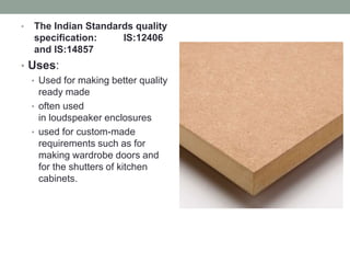 • The Indian Standards quality
specification: IS:12406
and IS:14857
• Uses:
• Used for making better quality
ready made
• often used
in loudspeaker enclosures
• used for custom-made
requirements such as for
making wardrobe doors and
for the shutters of kitchen
cabinets.
 