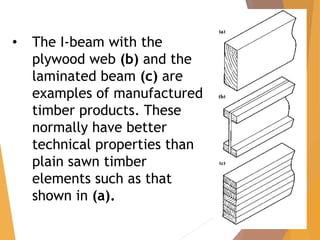 • The I-beam with the
plywood web (b) and the
laminated beam (c) are
examples of manufactured
timber products. These
normally have better
technical properties than
plain sawn timber
elements such as that
shown in (a).
 