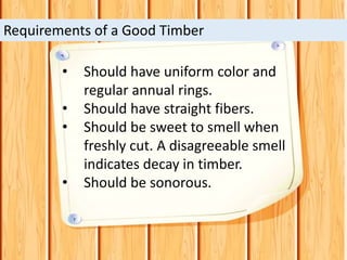 • Should have uniform color and
regular annual rings.
• Should have straight fibers.
• Should be sweet to smell when
freshly cut. A disagreeable smell
indicates decay in timber.
• Should be sonorous.
Requirements of a Good Timber
 