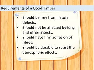 • Should be free from natural
defects.
• Should not be affected by fungi
and other insects.
• Should have firm adhesion of
fibres.
• Should be durable to resist the
atmospheric effects.
Requirements of a Good Timber
 