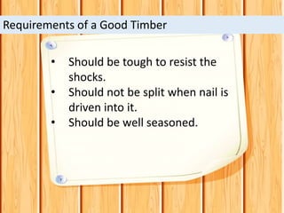 • Should be tough to resist the
shocks.
• Should not be split when nail is
driven into it.
• Should be well seasoned.
Requirements of a Good Timber
 
