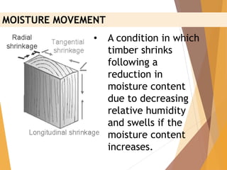 • A condition in which
timber shrinks
following a
reduction in
moisture content
due to decreasing
relative humidity
and swells if the
moisture content
increases.
MOISTURE MOVEMENT
 
