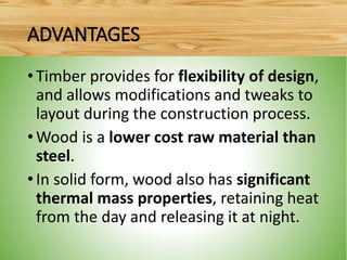 •Timber provides for flexibility of design,
and allows modifications and tweaks to
layout during the construction process.
•Wood is a lower cost raw material than
steel.
•In solid form, wood also has significant
thermal mass properties, retaining heat
from the day and releasing it at night.
ADVANTAGES
 