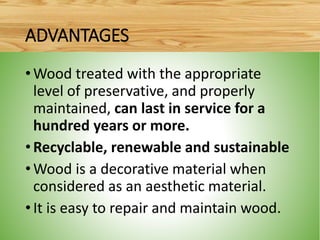 •Wood treated with the appropriate
level of preservative, and properly
maintained, can last in service for a
hundred years or more.
•Recyclable, renewable and sustainable
•Wood is a decorative material when
considered as an aesthetic material.
•It is easy to repair and maintain wood.
ADVANTAGES
 