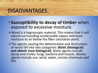 •Susceptibility to decay of timber when
exposed to excessive moisture.
Wood is a hygroscopic material. This means that it will
adsorb surrounding condensable vapors and loses
moisture to air below the fiber saturation point.
The agents causing the deterioration and destruction
of wood fall into two categories: Biotic (biological)
and abiotic (non-biological). Biotic agents include
decay and molds, fungi, bacteria and insects. Abiotic
agents include sun, wind, water, certain chemicals and
fire.
DISADVANTAGES
 