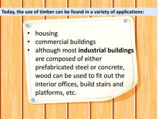 • housing
• commercial buildings
• although most industrial buildings
are composed of either
prefabricated steel or concrete,
wood can be used to fit out the
interior offices, build stairs and
platforms, etc.
Today, the use of timber can be found in a variety of applications:
 