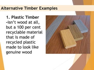1. Plastic Timber
-isn’t wood at all,
but a 100 per cent
recyclable material
that is made of
recycled plastic
made to look like
genuine wood
Alternative Timber Examples
 