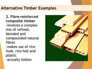 2. Fibre-reinforced
composite timber
-involves a complex
mix of refined,
blended and
compounded natural
fibres
-makes use of rice
husk, rice hull and
plastic
-actually hollow
Alternative Timber Examples
 