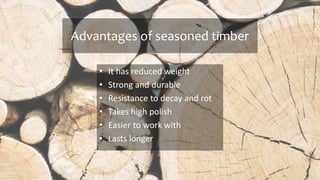 Advantages of seasoned timber
• It has reduced weight
• Strong and durable
• Resistance to decay and rot
• Takes high polish
• Easier to work with
• Lasts longer
 
