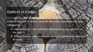 Defects in timber
Defects caused in timber may be basically classified into two
categories:
 Internal Defects – due to factors affecting the growing tissue or
the tree.
 External Defects – due to external agents or subsequent treatment
of timber.
 