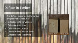 Defects in Timber
• The defects occurring in the timber
are grouped as follows :-
1. Defects due to conversion
2. Defects due to fungi
3. Defects due to insects
4. Defects due to natural forces
5. Defects due to seasoning
 