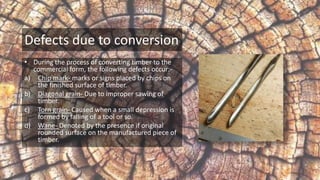Defects due to conversion
• During the process of converting timber to the
commercial form, the following defects occur:-
a) Chip mark- marks or signs placed by chips on
the finished surface of timber.
b) Diagonal grain- Due to improper sawing of
timber.
c) Torn grain- Caused when a small depression is
formed by falling of a tool or so.
d) Wane- Denoted by the presence if original
rounded surface on the manufactured piece of
timber.
 