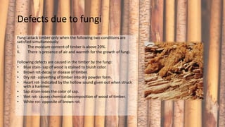 Defects due to fungi
Fungi attack timber only when the following two conditions are
satisfied simultaneously:
i. The moisture content of timber is above 20%.
ii. There is presence of air and warmth for the growth of fungi.
Following defects are caused in the timber by the fungi:
• Blue stain- sap of wood is stained to bluish color.
• Brown rot-decay or disease of timber.
• Dry rot- converting of timber into dry powder form.
• Heart rot- indicated by the hollow sound given out when struck
with a hammer.
• Sap strain-loses the color of sap.
• Wet rot- causes chemical decomposition of wood of timber.
• White rot- opposite of brown rot.
 