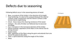 Defects due to seasoning
Following defects occur in the seasoning process of wood:
• Bow- a curvature of the timber in the direction of its length.
• Case-hardening- it is due to the unequal drying of the exterior
surfaces under compression and the interior surfaces under
tension due to rapid drying.
• Check - these reduce the shearing resistance of the wood.
• Collapse - the cells of timber are flattened due to excessive
shrinkage.
• Cup- a curvature in the transverse direction of the timber.
• Honey-combing- separation of the fibers in the interior due to
drying stresses.
• Radial shakes
• Split- separation of the fibers along the grain and extends from one
end of the plank to the other.
• Twist- a spiral distortion along the length of the timber.
• Warp
 
