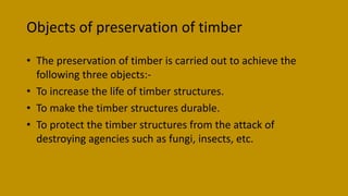 Objects of preservation of timber
• The preservation of timber is carried out to achieve the
following three objects:-
• To increase the life of timber structures.
• To make the timber structures durable.
• To protect the timber structures from the attack of
destroying agencies such as fungi, insects, etc.
 