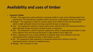 Availability and uses of timber
• Common Timber
 Teak - The sapwood is pale yellowish or greyish-white in color and is distinguished from
heartwood. The heartwood is golden brown and turns a dull deeper brown on exposure.
 Deodar - The sapwood is white to creamy white and is distinct from the heartwood
which is light yellowish brown turning to pinkish brown on exposure.
 Chir - The sapwood is white to creamy white and is distinct from the heartwood which is
light yellowish brown turning to pinkish brown on exposure.
 Kail - The yellowish in white to greyish sapwood is white to pale-yellowish white in color
and is distinct from the heartwood which is light pinkish-red to light red.
 Sisso - Sapwood of sisso is pale yellowish or greyish white and is distinct from the
heartwood which is golden brown or dark brown in color.
 Sal - The sapwood is pale-yellowish or brownish white and is distinct from the
heartwood which is brown or reddish brown.
 Mango - This is brown in color.
 