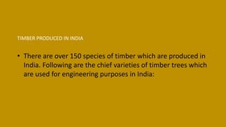TIMBER PRODUCED IN INDIA
• There are over 150 species of timber which are produced in
India. Following are the chief varieties of timber trees which
are used for engineering purposes in India:
 