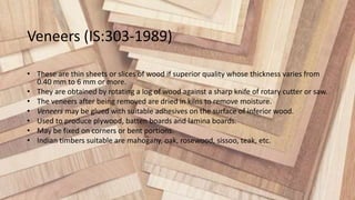 Veneers (IS:303-1989)
• These are thin sheets or slices of wood if superior quality whose thickness varies from
0.40 mm to 6 mm or more.
• They are obtained by rotating a log of wood against a sharp knife of rotary cutter or saw.
• The veneers after being removed are dried in kilns to remove moisture.
• Veneers may be glued with suitable adhesives on the surface of inferior wood.
• Used to produce plywood, batten boards and lamina boards.
• May be fixed on corners or bent portions.
• Indian timbers suitable are mahogany, oak, rosewood, sissoo, teak, etc.
 