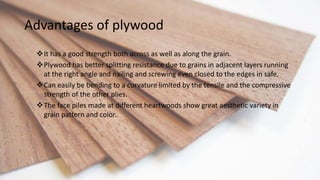 Advantages of plywood
It has a good strength both across as well as along the grain.
Plywood has better splitting resistance due to grains in adjacent layers running
at the right angle and nailing and screwing even closed to the edges in safe.
Can easily be bending to a curvature limited by the tensile and the compressive
strength of the other plies.
The face piles made at different heartwoods show great aesthetic variety in
grain pattern and color.
 