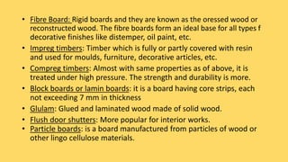 • Fibre Board: Rigid boards and they are known as the oressed wood or
reconstructed wood. The fibre boards form an ideal base for all types f
decorative finishes like distemper, oil paint, etc.
• Impreg timbers: Timber which is fully or partly covered with resin
and used for moulds, furniture, decorative articles, etc.
• Compreg timbers: Almost with same properties as of above, it is
treated under high pressure. The strength and durability is more.
• Block boards or lamin boards: it is a board having core strips, each
not exceeding 7 mm in thickness
• Glulam: Glued and laminated wood made of solid wood.
• Flush door shutters: More popular for interior works.
• Particle boards: is a board manufactured from particles of wood or
other lingo cellulose materials.
 