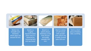 Batten has
breadth and
thickness
which does not
exceed 50 mm.
Baulk is a
roughly
Squared timber
piece and it is
obtained by
removing bark
and sap wood.
Board is a
plank whose
thickness is less
than 50 mm
and width
exceeds 150
mm.
Deal is a piece
of soft wood
with parallel
sides which has
a width limited
upto 230 mm.
End is a short
piece of batten,
deal, scantling.
 
