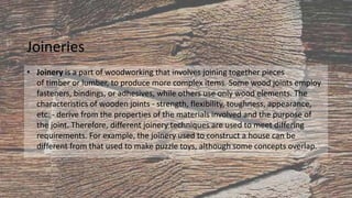 Joineries
• Joinery is a part of woodworking that involves joining together pieces
of timber or lumber, to produce more complex items. Some wood joints employ
fasteners, bindings, or adhesives, while others use only wood elements. The
characteristics of wooden joints - strength, flexibility, toughness, appearance,
etc. - derive from the properties of the materials involved and the purpose of
the joint. Therefore, different joinery techniques are used to meet differing
requirements. For example, the joinery used to construct a house can be
different from that used to make puzzle toys, although some concepts overlap.
 