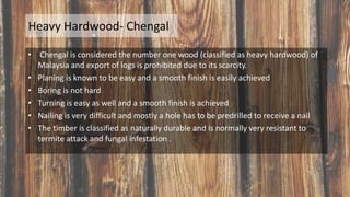 Heavy Hardwood- Chengal
• Chengal is considered the number one wood (classified as heavy hardwood) of
Malaysia and export of logs is prohibited due to its scarcity.
• Planing is known to be easy and a smooth finish is easily achieved
• Boring is not hard
• Turning is easy as well and a smooth finish is achieved
• Nailing is very difficult and mostly a hole has to be predrilled to receive a nail
• The timber is classified as naturally durable and is normally very resistant to
termite attack and fungal infestation .
 