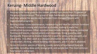 Keruing- Middle Hardwood
• Keruing is the name given to the timber yielded from more than 70 species of
the genus Dipterocarpus. This group of large hardwoods is indigenous to South
East Asia, where the species are harvested from managed forests with
regeneration programs.
• Keruing timber is low maintenance, hardwearing and ideal for outdoor furniture
use. The wood is strong and classified as durable, making it useful for
construction purposes. Other common uses include internal flooring, protected
framing and boards, internal joinery and mouldings, lining, paneling and
framework. Preservative-treated material is used for poles, piles, sleepers and
cross-arms. It is often used as a cheaper alternative to oak for heavy
construction, decking, vehicle building and sleepers, and it is also in plywood.
• Across this entire species of keruing, a wide variety of heartwood hues are
available, including deep-pink, orange-pink, and purple-red. The most common
heartwood is red-brown.
 