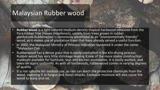 Malaysian Rubber wood
• Rubber wood is a light-colored medium-density tropical hardwood obtained from the
Pará rubber tree (Hevea brasiliensis), usually from trees grown in rubber
plantations.Rubberwood is commonly advertised as an "environmentally friendly"
wood, as it makes use of plantation trees that have already served a useful function.
• In 2002, the Malaysian Ministry of Primary Industries marketed it under the name
"Malaysian Oak.
• Rubberwood has a dense grain that is easily controlled in the kiln drying process.
Rubber-wood has very little shrinkage making it one of the more stable construction
materials available for furniture, toys and kitchen accessories. It is easily worked, and
takes on stains uniformly. As with all hardwoods, rubberwood comes in varying degrees
of quality.
• It is not suitable for outdoor use, as rain can leach the protective chemicals from the
wood, exposing it to fungus and insect attacks. Excessive moisture will also cause the
wood to warp and rot.
 