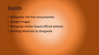 Sources
• Wikipedia, the free encyclopedia
• Google images
• Malaysian timber board official website
• Building Materials by Rangwala
 
