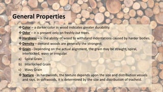 General Properties
Color – a darker color in wood indicates greater durability.
Odor – it is present only on freshly cut trees.
Hardness – is the ability of wood to withstand indentations caused by harder bodies.
Density – densest woods are generally the strongest.
Grain - Depending on the actual alignment, the grain may be straight, spiral,
interlocked, wavy or irregular.
a) Spiral Grain
b) Interlocked Grain
c) Wavy Grain
Texture - In hardwoods, the texture depends upon the size and distribution vessels
and rays. In softwoods, it is determined by the size and distribution of tracheid.
 