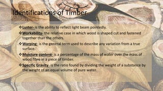 Identifications of Timber
Luster- is the ability to reflect light beam pointedly.
Workability- the relative case in which wood is shaped cut and fastened
together than the others.
Warping- is the general term used to describe any variation from a true
surface.
Moisture content- is a percentage of the mass of water over the mass of
wood fibre in a piece of timber.
Specific Gravity- is the ratio found by dividing the weight of a substance by
the weight of an equal volume of pure water.
 