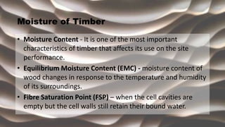 Moisture of Timber
• Moisture Content - It is one of the most important
characteristics of timber that affects its use on the site
performance.
• Equilibrium Moisture Content (EMC) - moisture content of
wood changes in response to the temperature and humidity
of its surroundings.
• Fibre Saturation Point (FSP) – when the cell cavities are
empty but the cell walls still retain their bound water.
 