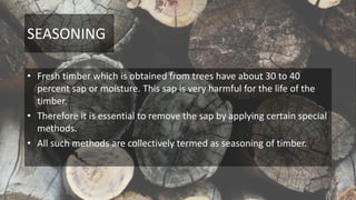 SEASONING
• Fresh timber which is obtained from trees have about 30 to 40
percent sap or moisture. This sap is very harmful for the life of the
timber.
• Therefore it is essential to remove the sap by applying certain special
methods.
• All such methods are collectively termed as seasoning of timber.
 